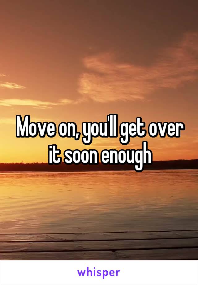 Move on, you'll get over it soon enough