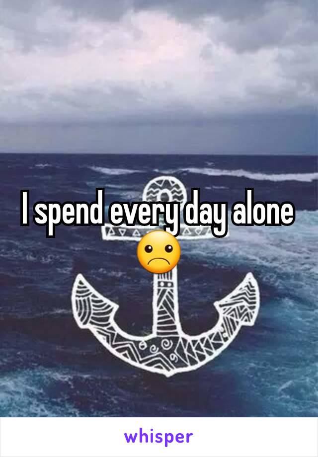 I spend every day alone☹