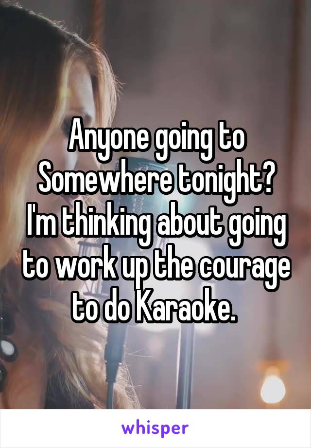 Anyone going to Somewhere tonight? I'm thinking about going to work up the courage to do Karaoke. 