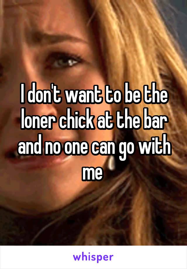 I don't want to be the loner chick at the bar and no one can go with me 