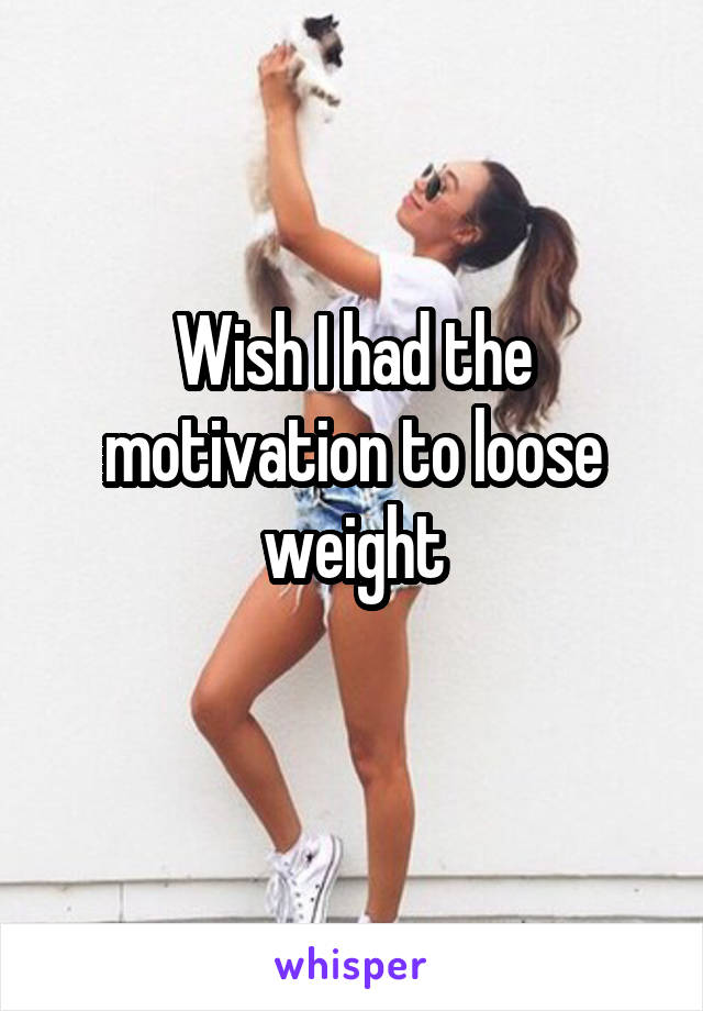Wish I had the motivation to loose weight
