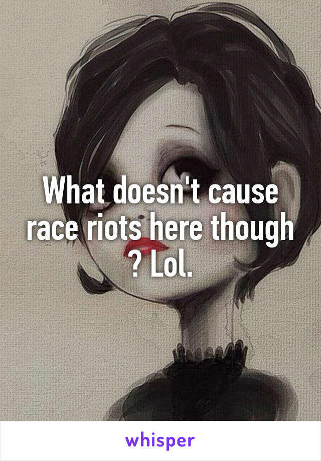 What doesn't cause race riots here though ? Lol.