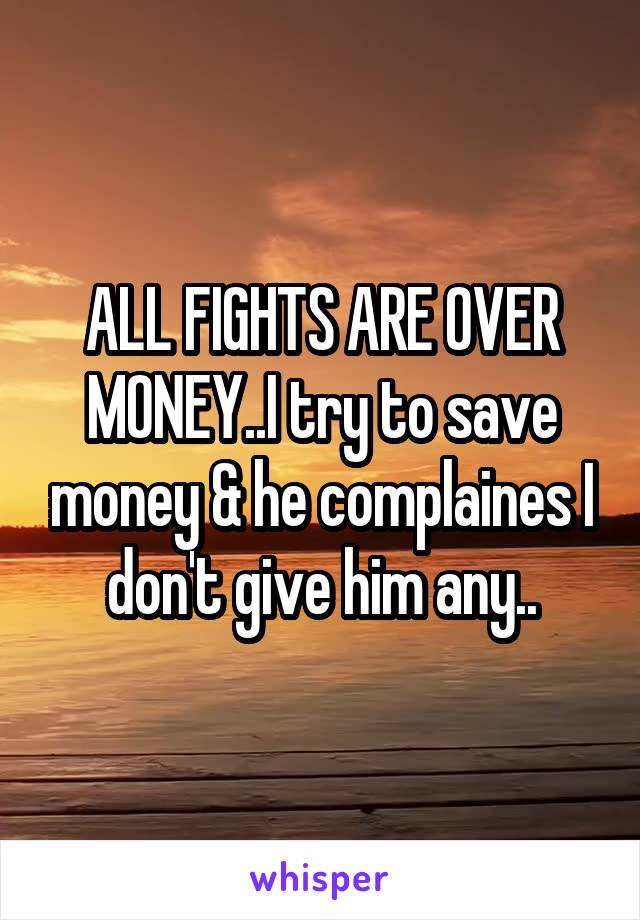 ALL FIGHTS ARE OVER MONEY..I try to save money & he complaines I don't give him any..