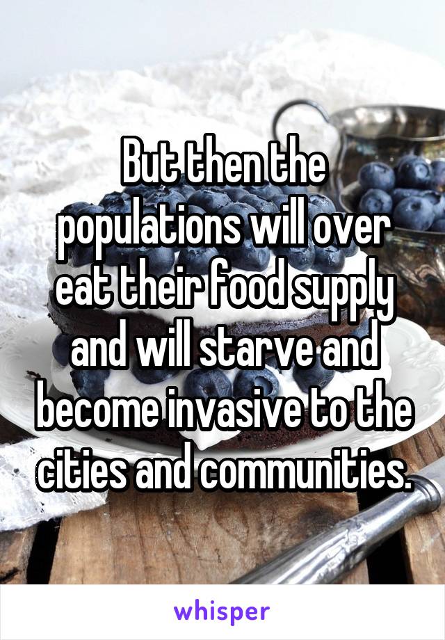 But then the populations will over eat their food supply and will starve and become invasive to the cities and communities.