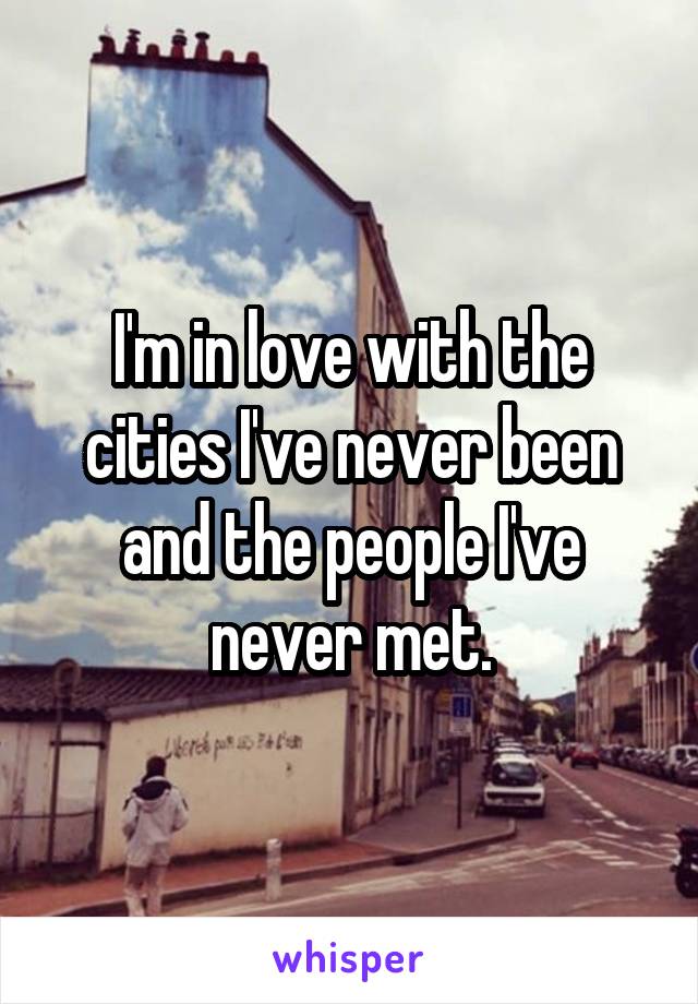 I'm in love with the cities I've never been and the people I've never met.