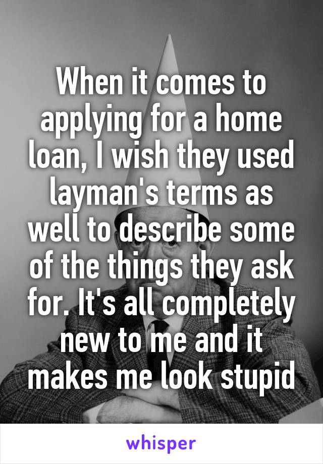 When it comes to applying for a home loan, I wish they used layman's terms as well to describe some of the things they ask for. It's all completely new to me and it makes me look stupid