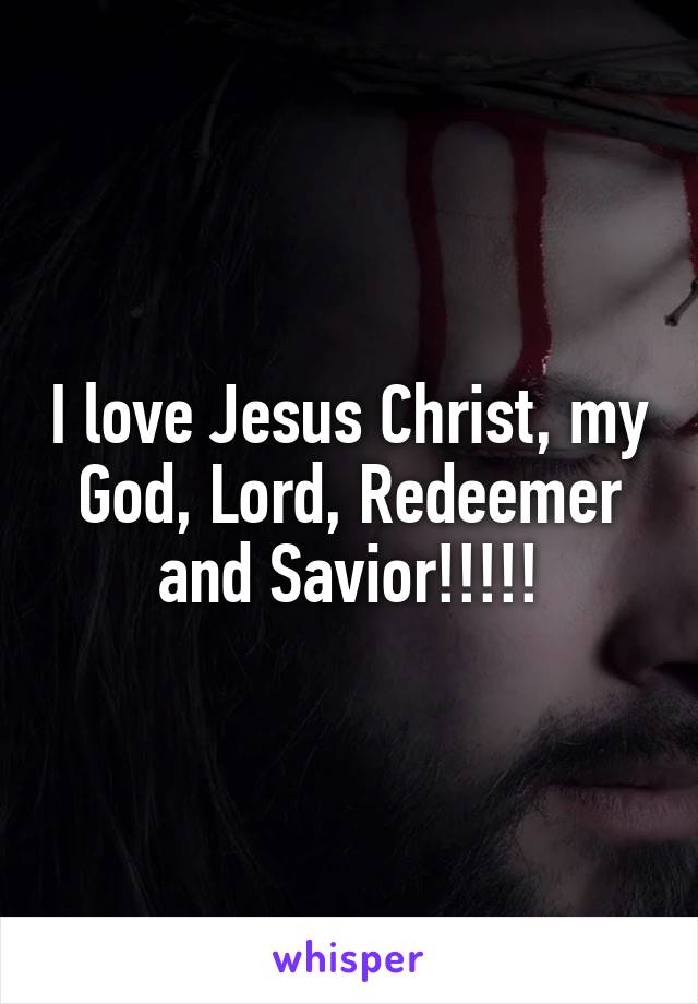 I love Jesus Christ, my God, Lord, Redeemer and Savior!!!!!