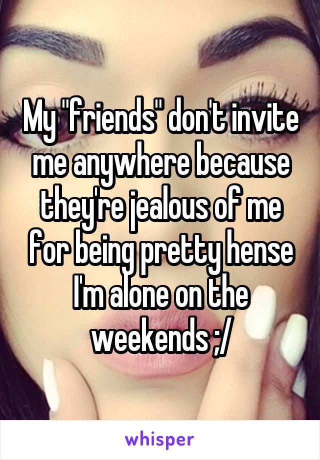 My "friends" don't invite me anywhere because they're jealous of me for being pretty hense I'm alone on the weekends ;/