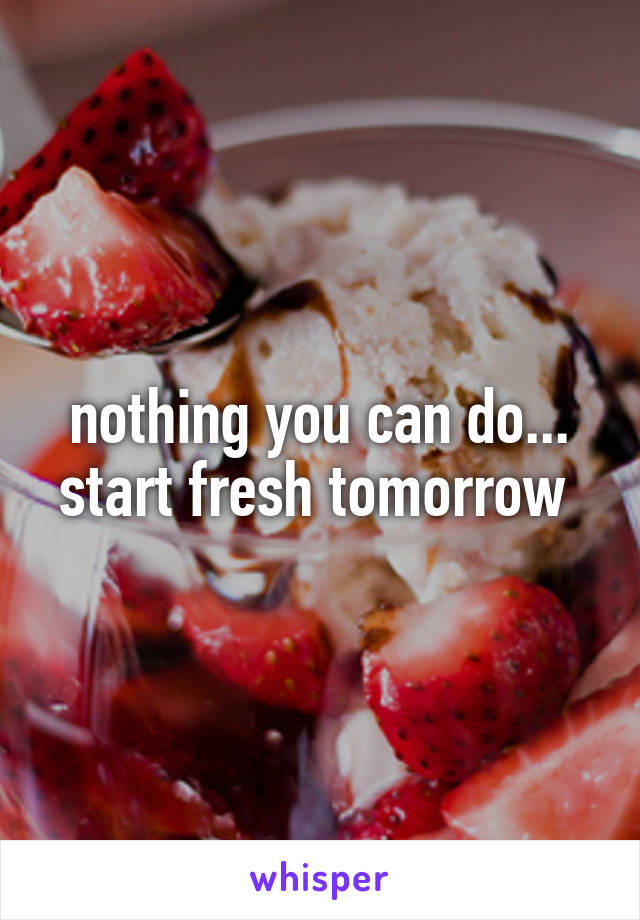 nothing you can do... start fresh tomorrow 