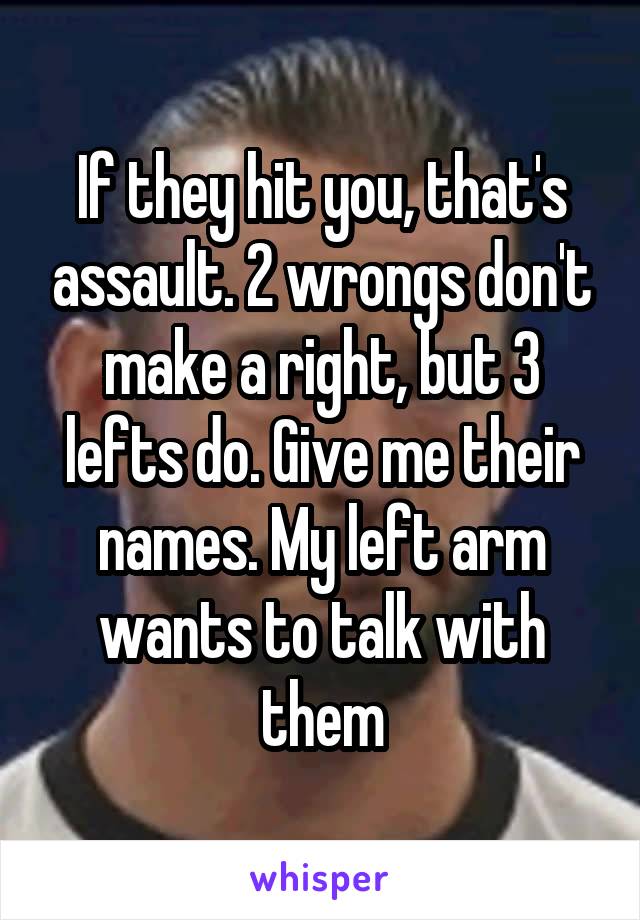 If they hit you, that's assault. 2 wrongs don't make a right, but 3 lefts do. Give me their names. My left arm wants to talk with them
