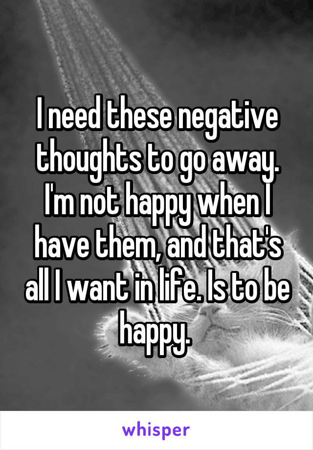 I need these negative thoughts to go away. I'm not happy when I have them, and that's all I want in life. Is to be happy. 
