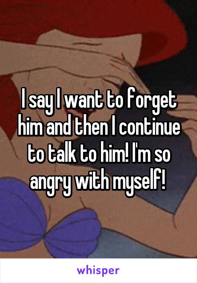 I say I want to forget him and then I continue to talk to him! I'm so angry with myself! 