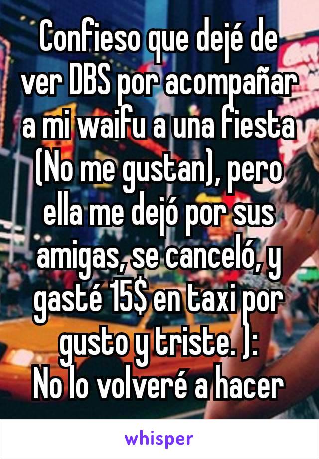 Confieso que dejé de ver DBS por acompañar a mi waifu a una fiesta (No me gustan), pero ella me dejó por sus amigas, se canceló, y gasté 15$ en taxi por gusto y triste. ):
No lo volveré a hacer nunca.