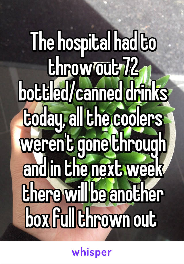 The hospital had to throw out 72 bottled/canned drinks today, all the coolers weren't gone through and in the next week there will be another box full thrown out 