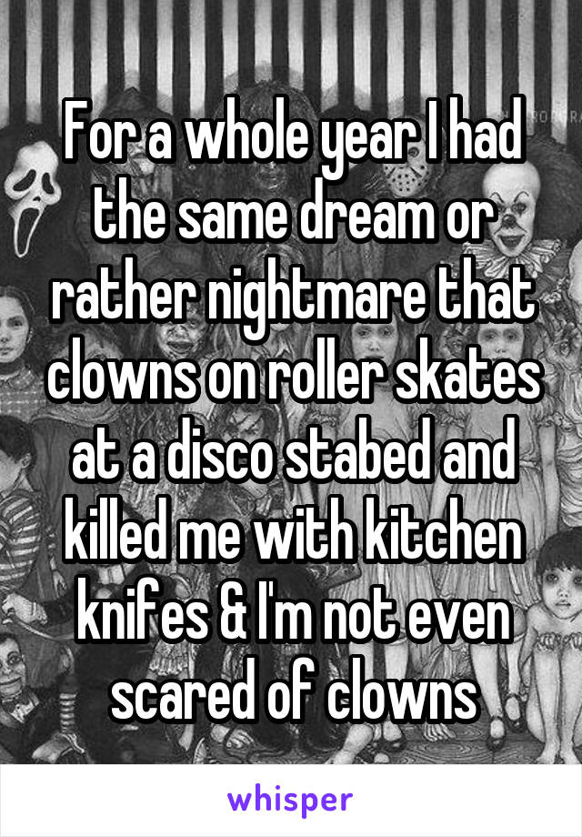 For a whole year I had the same dream or rather nightmare that clowns on roller skates at a disco stabed and killed me with kitchen knifes & I'm not even scared of clowns