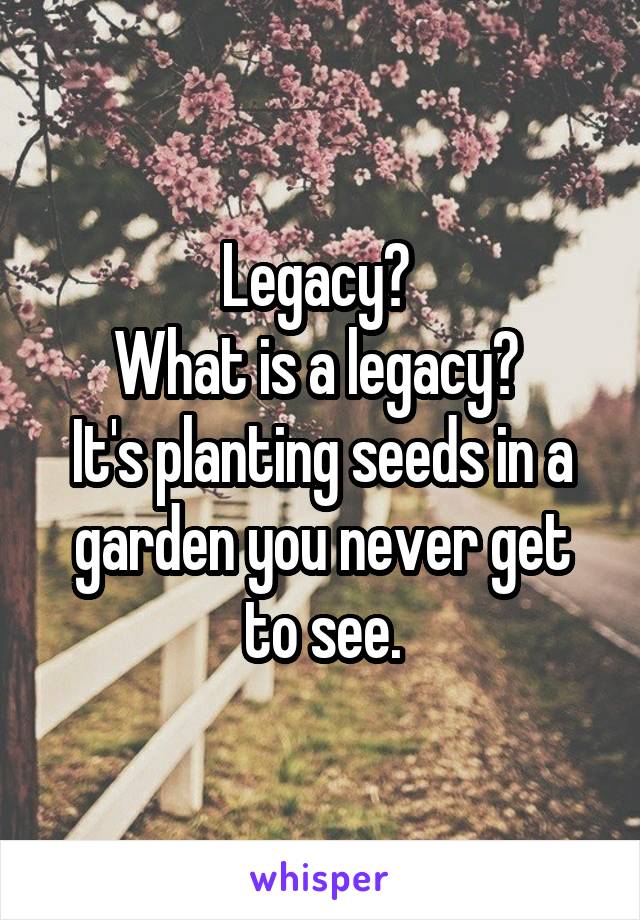 Legacy? 
What is a legacy? 
It's planting seeds in a garden you never get to see.