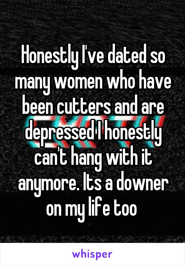 Honestly I've dated so many women who have been cutters and are depressed I honestly can't hang with it anymore. Its a downer on my life too 