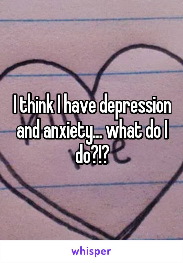 I think I have depression and anxiety... what do I do?!?