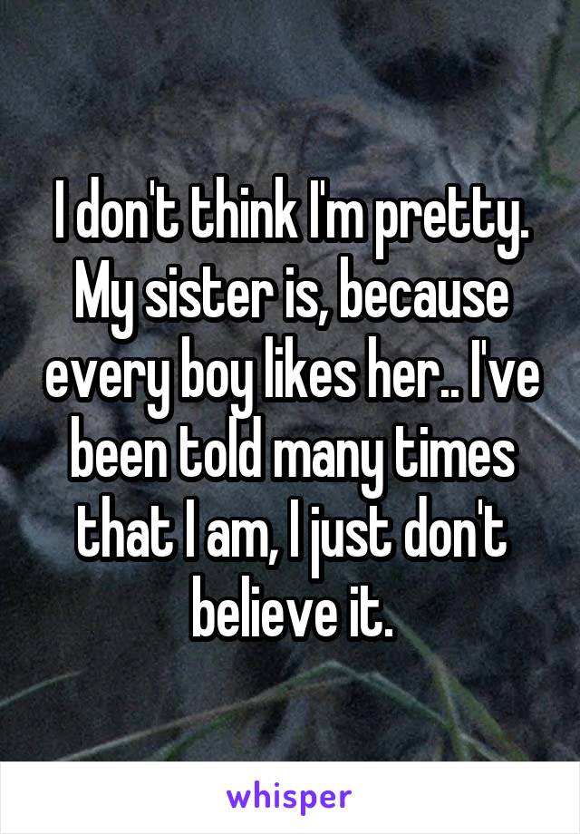 I don't think I'm pretty. My sister is, because every boy likes her.. I've been told many times that I am, I just don't believe it.