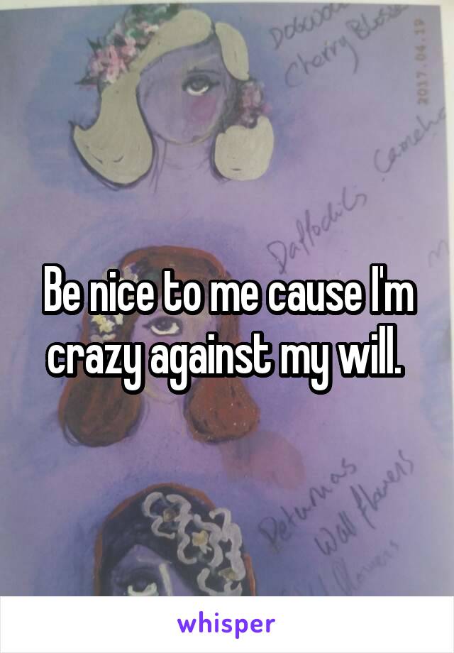Be nice to me cause I'm crazy against my will. 