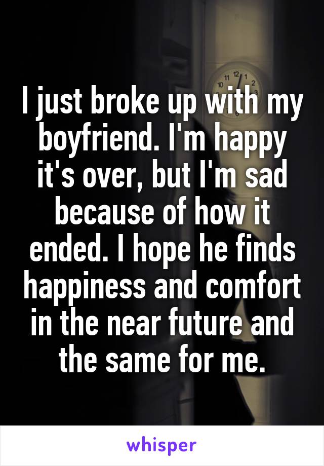 I just broke up with my boyfriend. I'm happy it's over, but I'm sad because of how it ended. I hope he finds happiness and comfort in the near future and the same for me.