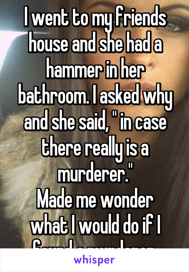 I went to my friends house and she had a hammer in her bathroom. I asked why and she said, " in case there really is a murderer."
Made me wonder what I would do if I found a murderer.