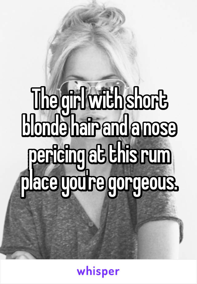 The girl with short blonde hair and a nose pericing at this rum place you're gorgeous.