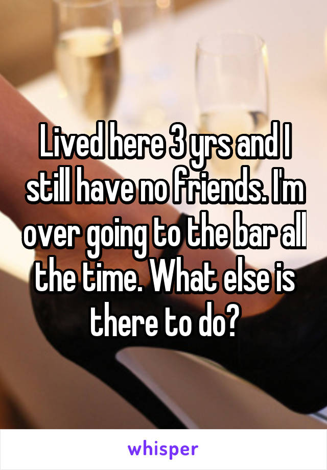 Lived here 3 yrs and I still have no friends. I'm over going to the bar all the time. What else is there to do?