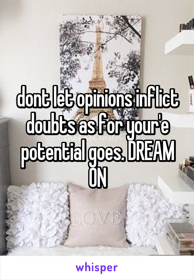 dont let opinions inflict doubts as for your'e potential goes. DREAM ON