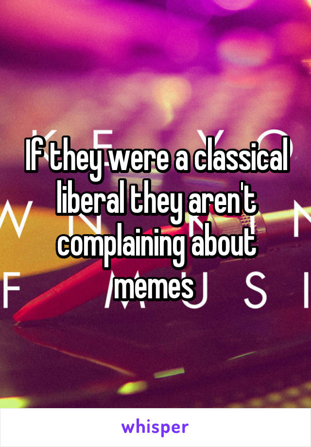If they were a classical liberal they aren't complaining about memes 