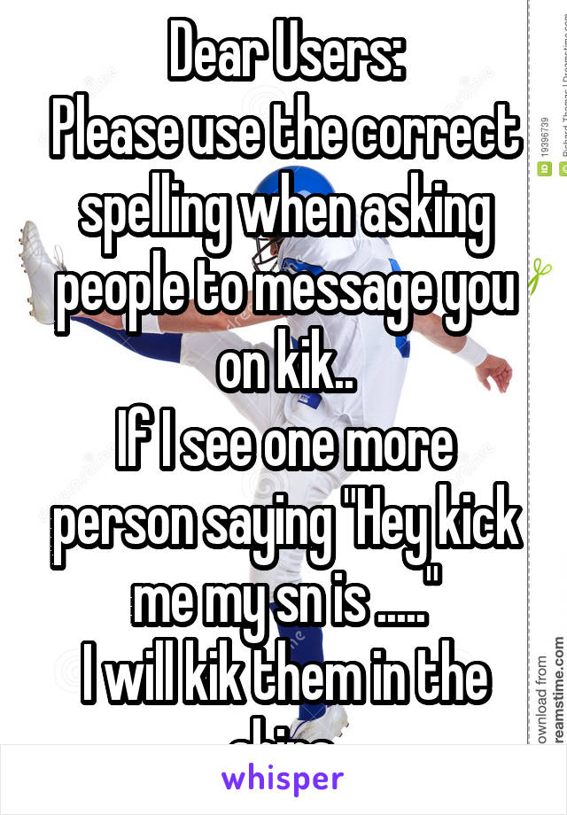 Dear Users:
Please use the correct spelling when asking people to message you on kik..
If I see one more person saying "Hey kick me my sn is ....."
I will kik them in the shins.