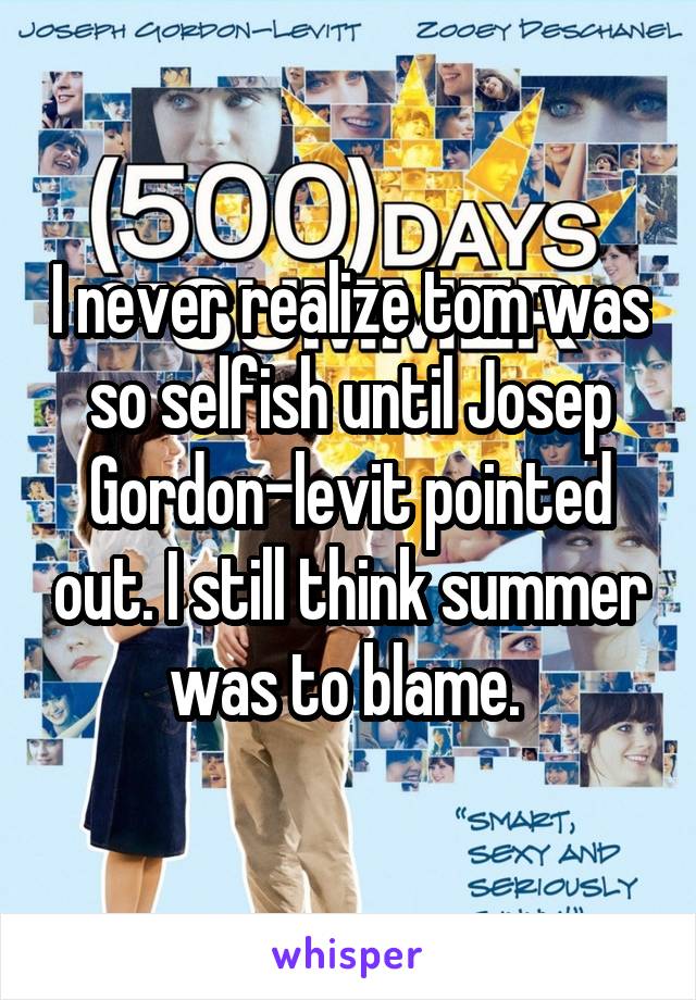 I never realize tom was so selfish until Josep Gordon-levit pointed out. I still think summer was to blame. 