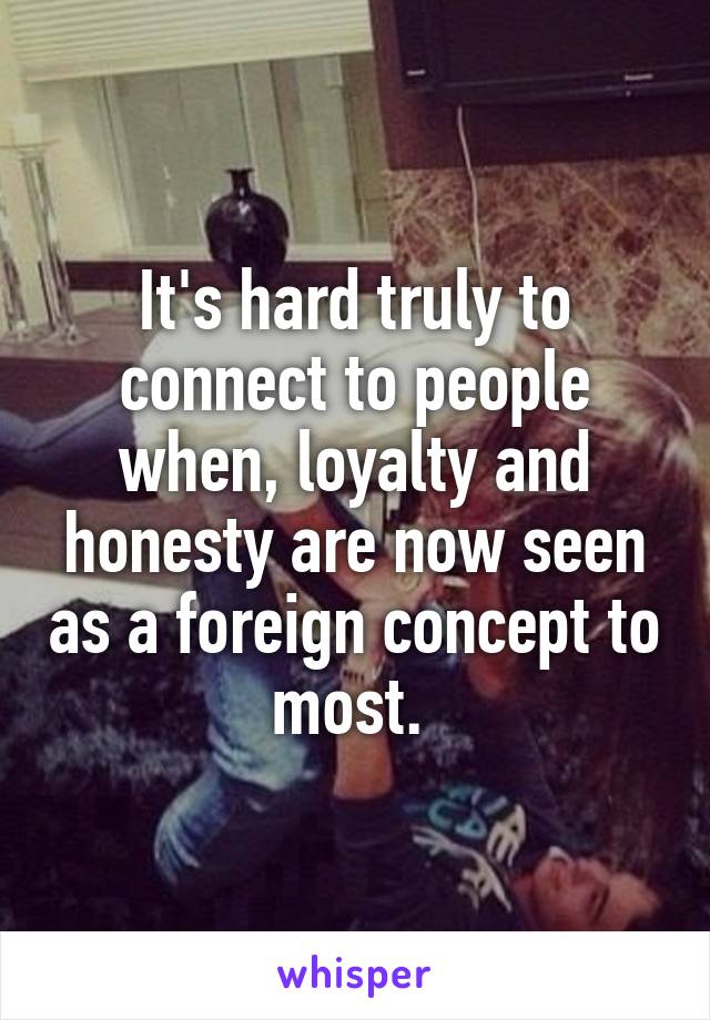 It's hard truly to connect to people when, loyalty and honesty are now seen as a foreign concept to most. 