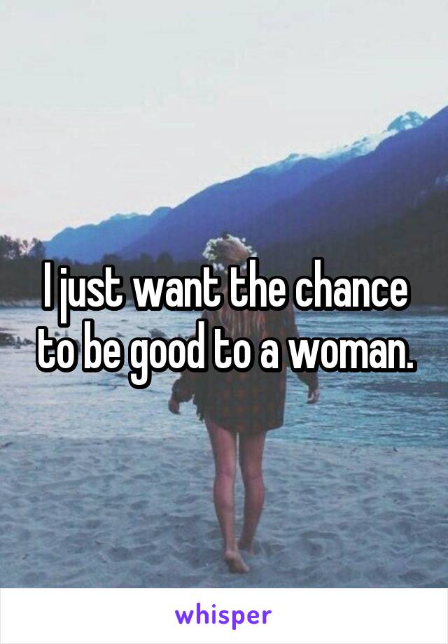 I just want the chance to be good to a woman.