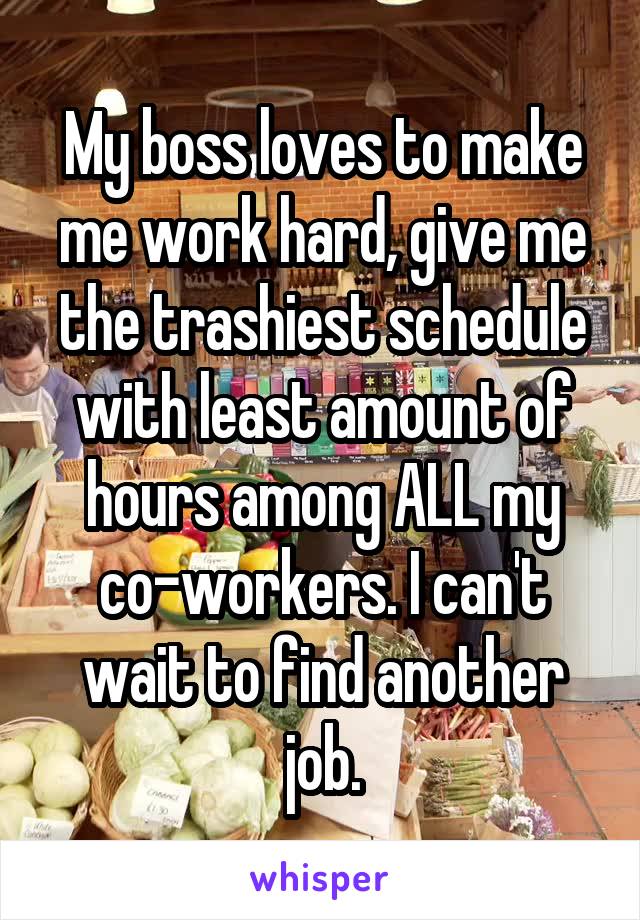 My boss loves to make me work hard, give me the trashiest schedule with least amount of hours among ALL my co-workers. I can't wait to find another job.