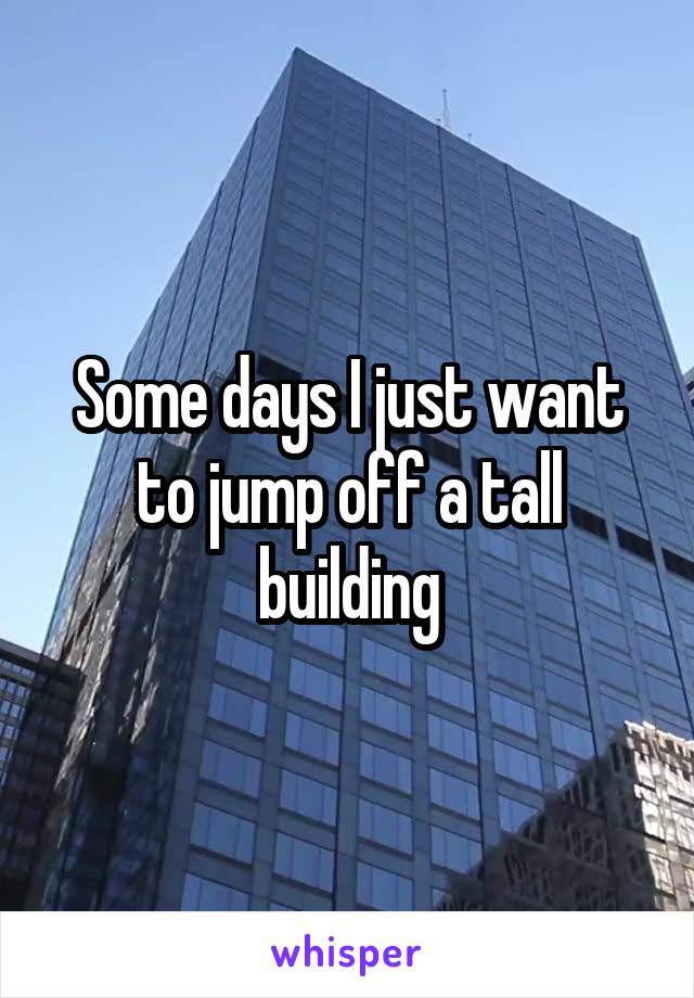 Some days I just want to jump off a tall building