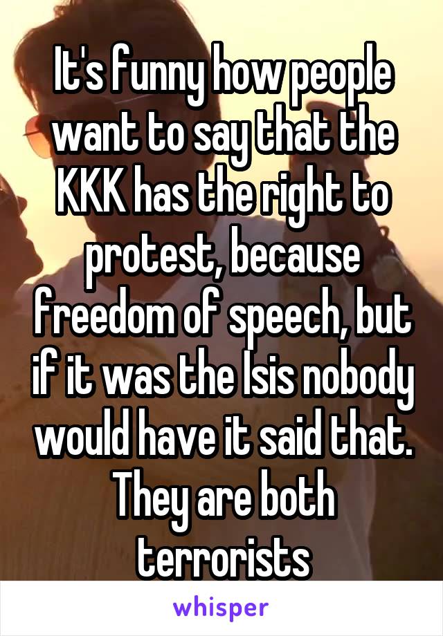It's funny how people want to say that the KKK has the right to protest, because freedom of speech, but if it was the Isis nobody would have it said that. They are both terrorists