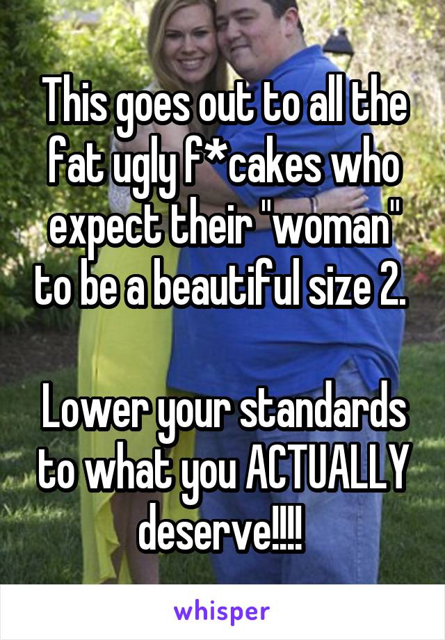 This goes out to all the fat ugly f*cakes who expect their "woman" to be a beautiful size 2. 

Lower your standards to what you ACTUALLY deserve!!!! 