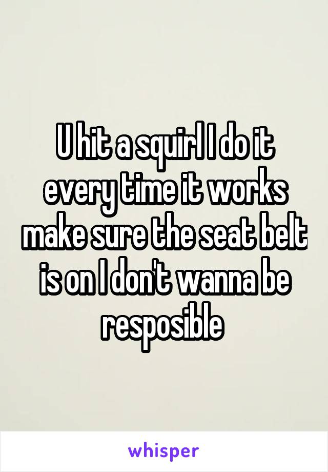 U hit a squirl I do it every time it works make sure the seat belt is on I don't wanna be resposible 