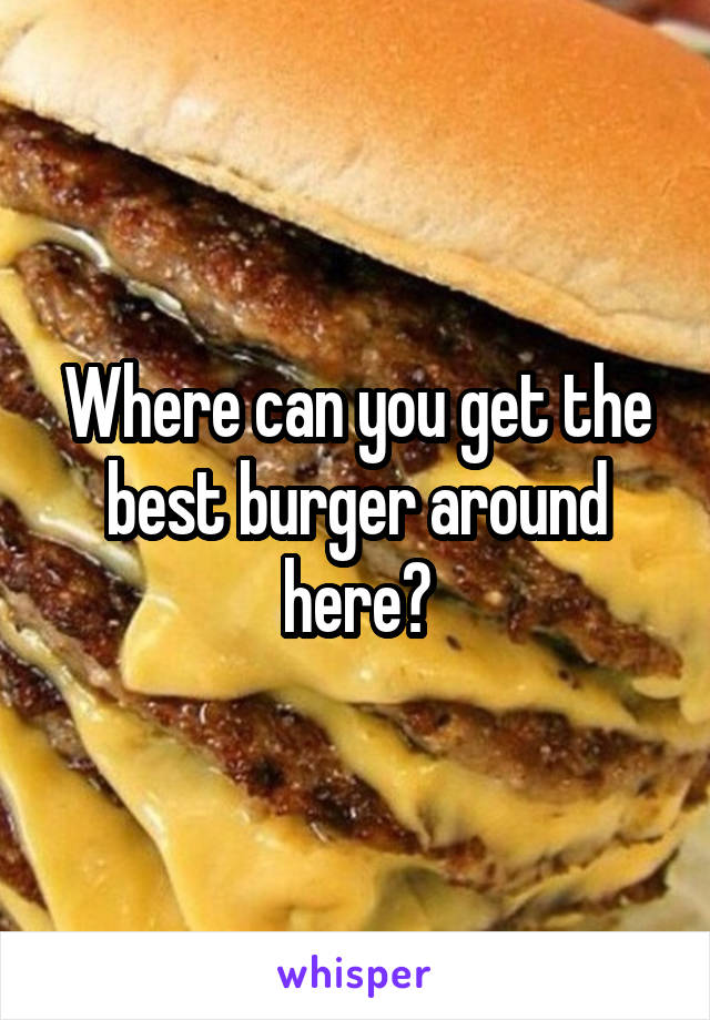 Where can you get the best burger around here?