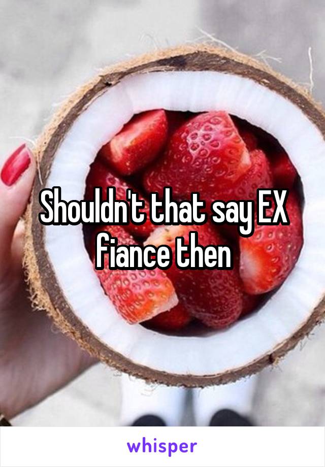 Shouldn't that say EX fiance then