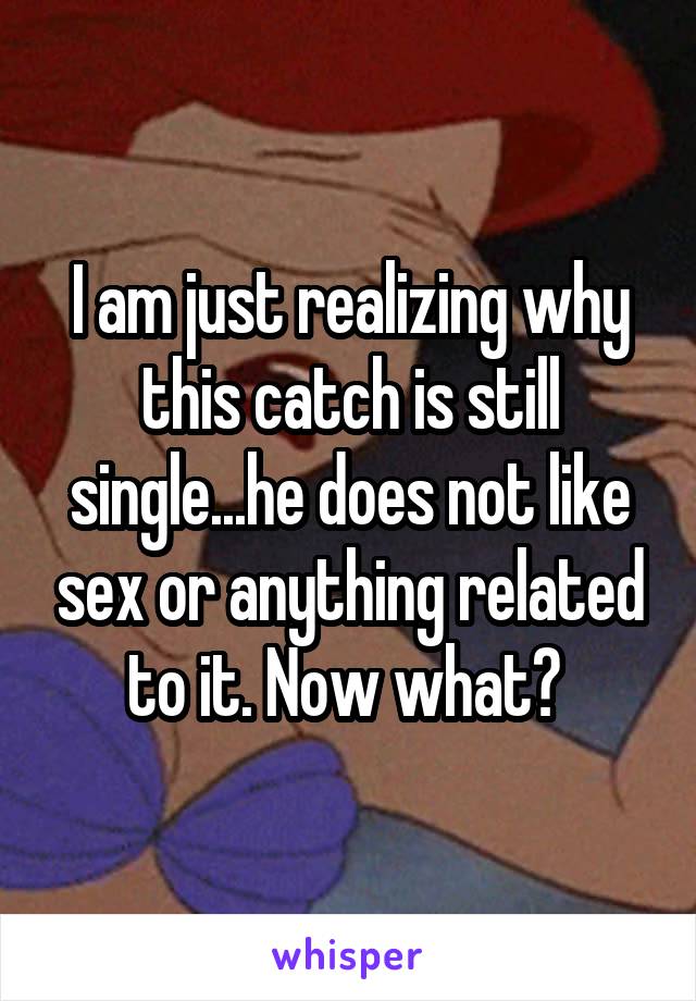 I am just realizing why this catch is still single...he does not like sex or anything related to it. Now what? 