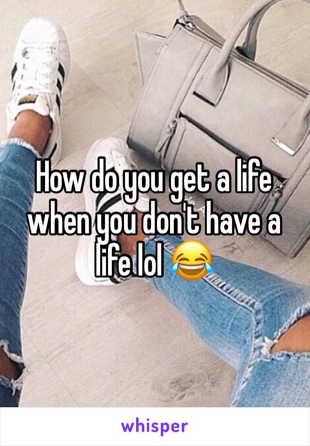 How do you get a life when you don't have a life lol 😂 