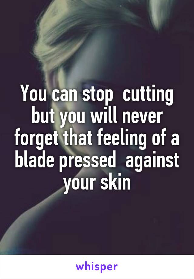 You can stop  cutting but you will never forget that feeling of a blade pressed  against your skin