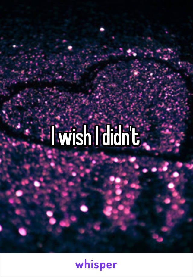 I wish I didn't 