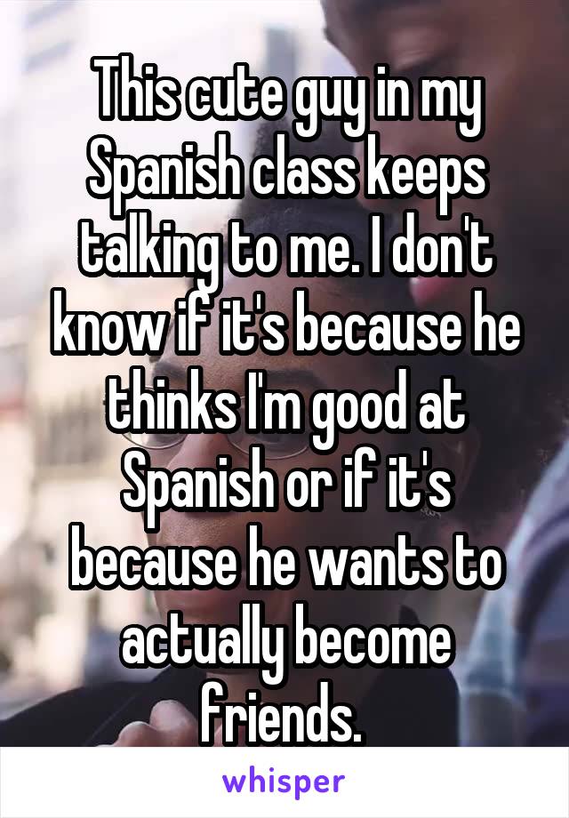 This cute guy in my Spanish class keeps talking to me. I don't know if it's because he thinks I'm good at Spanish or if it's because he wants to actually become friends. 