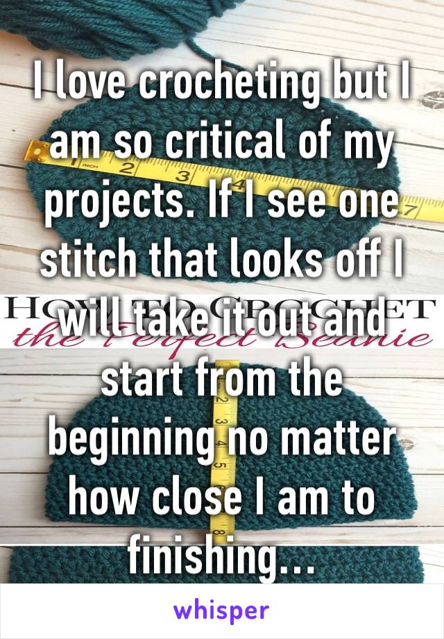 I love crocheting but I am so critical of my projects. If I see one stitch that looks off I will take it out and start from the beginning no matter how close I am to finishing…