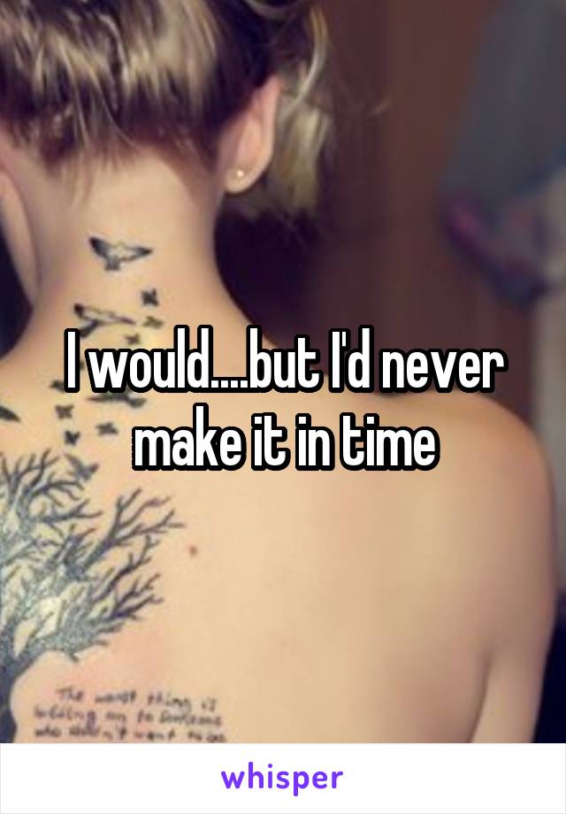 I would....but I'd never make it in time