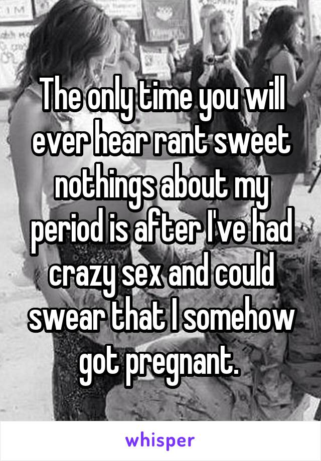 The only time you will ever hear rant sweet nothings about my period is after I've had crazy sex and could swear that I somehow got pregnant. 