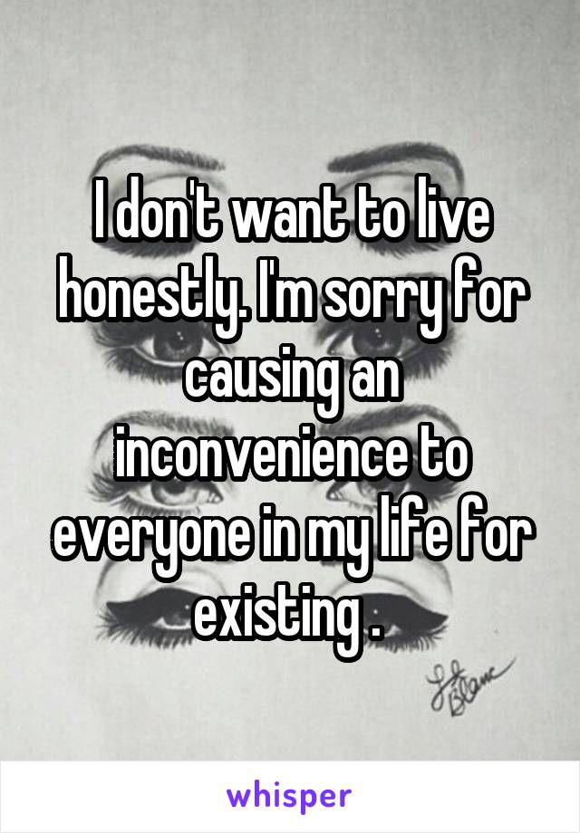 I don't want to live honestly. I'm sorry for causing an inconvenience to everyone in my life for existing . 